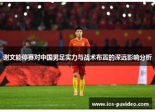 谢文能停赛对中国男足实力与战术布置的深远影响分析