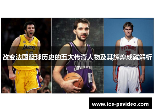改变法国篮球历史的五大传奇人物及其辉煌成就解析