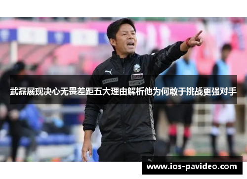 武磊展现决心无畏差距五大理由解析他为何敢于挑战更强对手