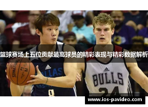 篮球赛场上五位贡献最高球员的精彩表现与精彩数据解析