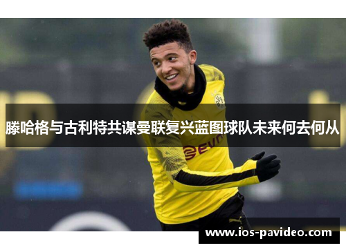 滕哈格与古利特共谋曼联复兴蓝图球队未来何去何从