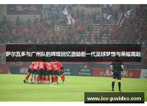 萨尔瓦多与广州队的辉煌回忆激励新一代足球梦想与荣耀再起 萨尔瓦多与广州队的辉煌回忆激励新一代足球梦想与荣耀再起