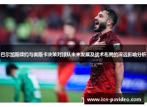 巴尔加斯续约与奥斯卡决策对球队未来发展及战术布局的深远影响分析