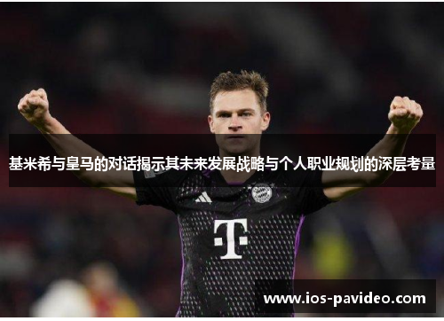 基米希与皇马的对话揭示其未来发展战略与个人职业规划的深层考量