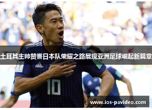 土耳其主帅赞誉日本队荣耀之路展现亚洲足球崛起新篇章