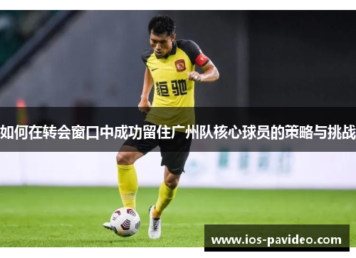 如何在转会窗口中成功留住广州队核心球员的策略与挑战