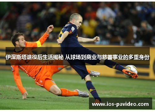伊涅斯塔退役后生活揭秘 从球场到商业与慈善事业的多重身份