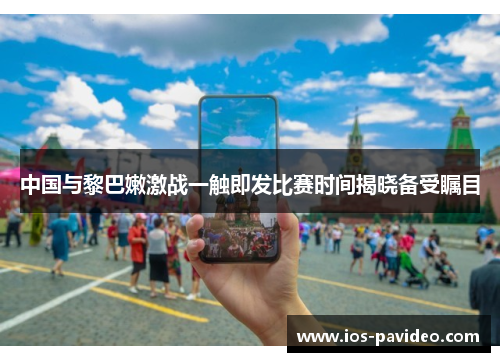 中国与黎巴嫩激战一触即发比赛时间揭晓备受瞩目