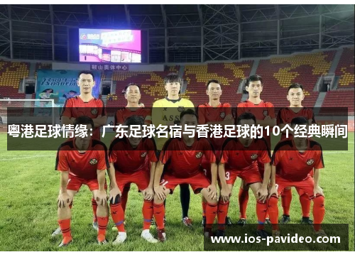 粤港足球情缘：广东足球名宿与香港足球的10个经典瞬间