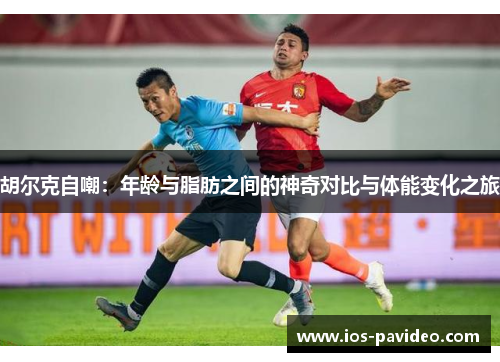 胡尔克自嘲：年龄与脂肪之间的神奇对比与体能变化之旅