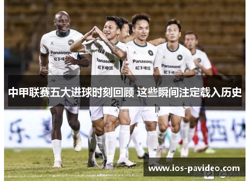 中甲联赛五大进球时刻回顾 这些瞬间注定载入历史