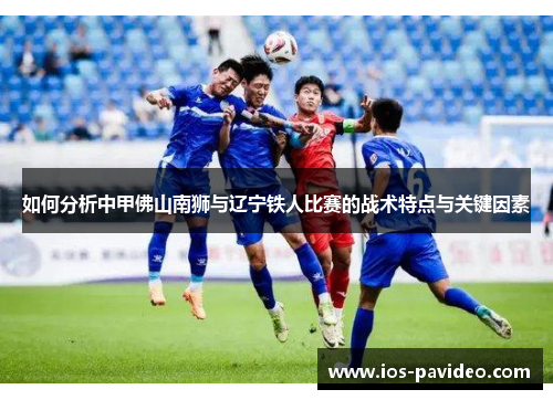 如何分析中甲佛山南狮与辽宁铁人比赛的战术特点与关键因素