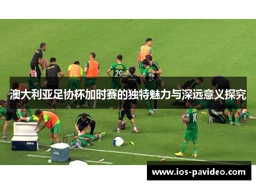 澳大利亚足协杯加时赛的独特魅力与深远意义探究