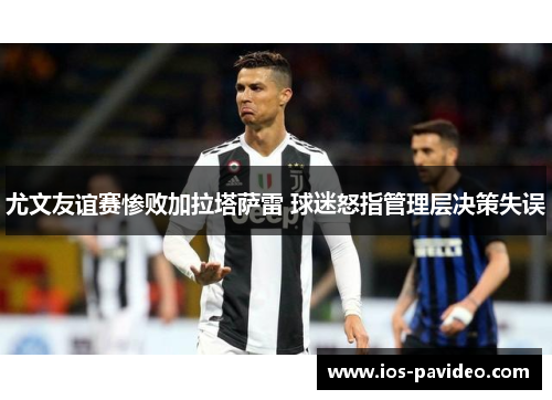 尤文友谊赛惨败加拉塔萨雷 球迷怒指管理层决策失误