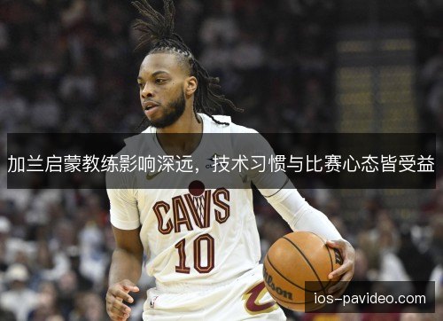 加兰启蒙教练影响深远,技术习惯与比赛心态皆受益 加兰启蒙教练影响深远,技术习惯与比赛心态皆受益