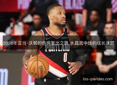 2026年亚当·沃顿的伤病复出之路 水晶宫中场的成长课题 2026年亚当·沃顿的伤病复出之路 水晶宫中场的成长课题